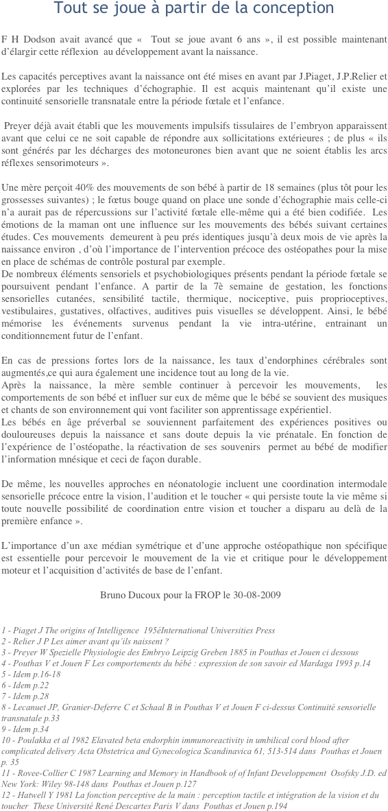 Tout se joue à partir de la conceptionF H Dodson avait avancé que «  Tout se joue avant 6 ans », il est possible maintenant d’élargir cette réflexion  au développement avant la naissance.
Les capacités perceptives avant la naissance ont été mises en avant par J.Piaget, J.P.Relier et explorées par les techniques d’échographie. Il est acquis maintenant qu’il existe une continuité sensorielle transnatale entre la période fœtale et l’enfance.
 Preyer déjà avait établi que les mouvements impulsifs tissulaires de l’embryon apparaissent avant que celui ce ne soit capable de répondre aux sollicitations extérieures ; de plus « ils sont générés par les décharges des motoneurones bien avant que ne soient établis les arcs réflexes sensorimoteurs ».
Une mère perçoit 40% des mouvements de son bébé à partir de 18 semaines (plus tôt pour les grossesses suivantes) ; le fœtus bouge quand on place une sonde d’échographie mais celle-ci n’a aurait pas de répercussions sur l’activité fœtale elle-même qui a été bien codifiée.  Les émotions de la maman ont une influence sur les mouvements des bébés suivant certaines études. Ces mouvements  demeurent à peu prés identiques jusqu’à deux mois de vie après la naissance environ , d’où l’importance de l’intervention précoce des ostéopathes pour la mise en place de schémas de contrôle postural par exemple.De nombreux éléments sensoriels et psychobiologiques présents pendant la période fœtale se poursuivent pendant l’enfance. A partir de la 7è semaine de gestation, les fonctions sensorielles cutanées, sensibilité tactile, thermique, nociceptive, puis proprioceptives, vestibulaires, gustatives, olfactives, auditives puis visuelles se développent. Ainsi, le bébé mémorise les événements survenus pendant la vie intra-utérine, entrainant un conditionnement futur de l’enfant.
En cas de pressions fortes lors de la naissance, les taux d’endorphines cérébrales sont augmentés,ce qui aura également une incidence tout au long de la vie.Après la naissance, la mère semble continuer à percevoir les mouvements,  les comportements de son bébé et influer sur eux de même que le bébé se souvient des musiques et chants de son environnement qui vont faciliter son apprentissage expérientiel.Les bébés en âge préverbal se souviennent parfaitement des expériences positives ou douloureuses depuis la naissance et sans doute depuis la vie prénatale. En fonction de l’expérience de l’ostéopathe, la réactivation de ses souvenirs  permet au bébé de modifier l’information mnésique et ceci de façon durable.
De même, les nouvelles approches en néonatologie incluent une coordination intermodale  sensorielle précoce entre la vision, l’audition et le toucher « qui persiste toute la vie même si toute nouvelle possibilité de coordination entre vision et toucher a disparu au delà de la première enfance ».
L’importance d’un axe médian symétrique et d’une approche ostéopathique non spécifique est essentielle pour percevoir le mouvement de la vie et critique pour le développement moteur et l’acquisition d’activités de base de l’enfant.
				Bruno Ducoux pour la FROP le 30-08-2009
1 - Piaget J The origins of Intelligence  195éInternational Universities Press2 - Relier J P Les aimer avant qu’ils naissent ?3 - Preyer W Spezielle Physiologie des Embryo Leipzig Greben 1885 in Pouthas et Jouen ci dessous4 - Pouthas V et Jouen F Les comportements du bébé : expression de son savoir ed Mardaga 1993 p.145 - Idem p.16-186 - Idem p.227 - Idem p.288 - Lecanuet JP, Granier-Deferre C et Schaal B in Pouthas V et Jouen F ci-dessus Continuité sensorielle transnatale p.339 - Idem p.3410 - Poulakka et al 1982 Elavated beta endorphin immunoreactivity in umbilical cord blood after complicated delivery Acta Obstetrica and Gynecologica Scandinavica 61, 513-514 dans  Pouthas et Jouen p. 3511 - Rovee-Collier C 1987 Learning and Memory in Handbook of of Infant Developpement  Osofsky J.D. ed New York: Wiley 98-148 dans  Pouthas et Jouen p.12712 - Hatwell Y 1981 La fonction perceptive de la main : perception tactile et intégration de la vision et du toucher  These Université René Descartes Paris V dans  Pouthas et Jouen p.194