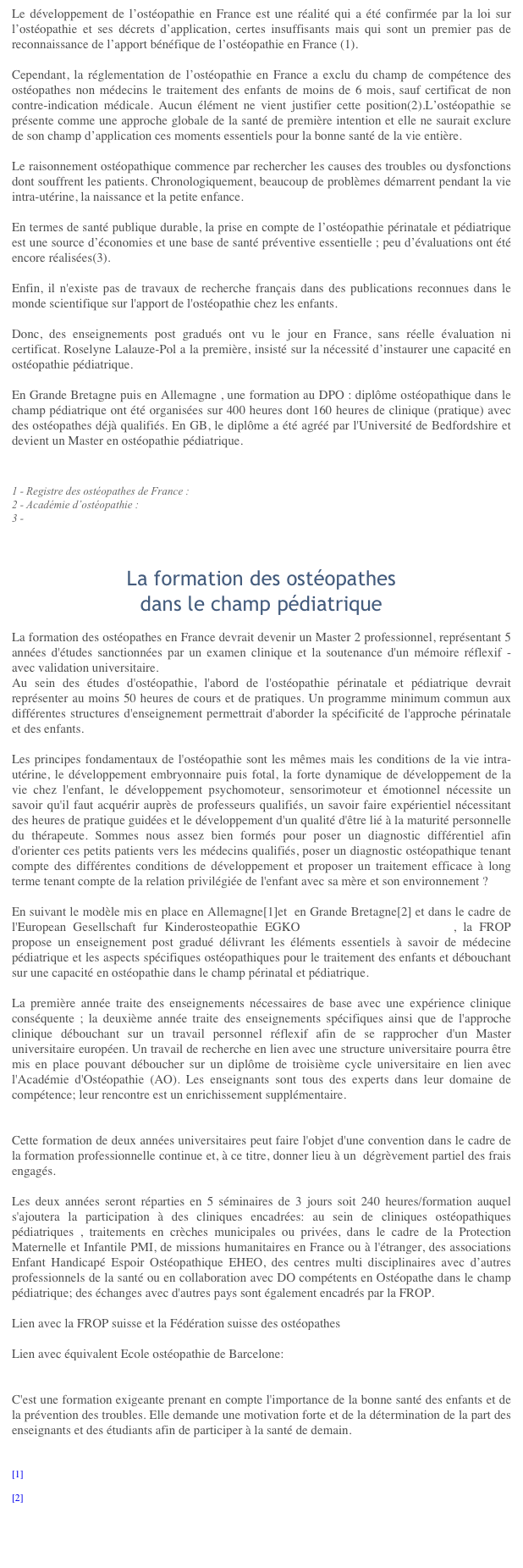 La situation de l’Ostéopathie
dans le champ pédiatrique 
Le développement de l’ostéopathie en France est une réalité qui a été confirmée par la loi sur l’ostéopathie et ses décrets d’application, certes insuffisants mais qui sont un premier pas de reconnaissance de l’apport bénéfique de l’ostéopathie en France (1).  Cependant, la réglementation de l’ostéopathie en France a exclu du champ de compétence des ostéopathes non médecins le traitement des enfants de moins de 6 mois, sauf certificat de non contre-indication médicale. Aucun élément ne vient justifier cette position(2).L’ostéopathie se présente comme une approche globale de la santé de première intention et elle ne saurait exclure de son champ d’application ces moments essentiels pour la bonne santé de la vie entière.  Le raisonnement ostéopathique commence par rechercher les causes des troubles ou dysfonctions dont souffrent les patients. Chronologiquement, beaucoup de problèmes démarrent pendant la vie intra-utérine, la naissance et la petite enfance.   En termes de santé publique durable, la prise en compte de l’ostéopathie périnatale et pédiatrique est une source d’économies et une base de santé préventive essentielle ; peu d’évaluations ont été encore réalisées(3).  Enfin, il n'existe pas de travaux de recherche français dans des publications reconnues dans le monde scientifique sur l'apport de l'ostéopathie chez les enfants.  Donc, des enseignements post gradués ont vu le jour en France, sans réelle évaluation ni certificat. Roselyne Lalauze-Pol a la première, insisté sur la nécessité d’instaurer une capacité en ostéopathie pédiatrique.

En Grande Bretagne puis en Allemagne , une formation au DPO : diplôme ostéopathique dans le champ pédiatrique ont été organisées sur 400 heures dont 160 heures de clinique (pratique) avec des ostéopathes déjà qualifiés. En GB, le diplôme a été agréé par l'Université de Bedfordshire et devient un Master en ostéopathie pédiatrique.

1 - Registre des ostéopathes de France : http://www.osteopathie.org/interieur.asp?id=5  
2 - Académie d’ostéopathie :http://www.academie-osteopathie.fr/plume/?/Commissions/Commission-pediatrie23 - http://www.cnosteo.com/osteo/interviewroulier.html



La formation des ostéopathes
dans le champ pédiatrique 
La formation des ostéopathes en France devrait devenir un Master 2 professionnel, représentant 5 années d'études sanctionnées par un examen clinique et la soutenance d'un mémoire réflexif - avec validation universitaire - la présentation succincte de l'ostéopathie dans le champ pédiatrique au sein des études ne permet pas d'approfondir ce qui fait la spécificité de l'approche de la périnatalité et des enfants.Les principes fondamentaux de l'ostéopathie sont les mêmes mais les conditions de la vie intra-utérine, le développement embryonnaire puis fotal, la forte dynamique de développement de la vie chez l'enfant, le développement psychomoteur, sensorimoteur et émotionnel nécessite un savoir qu'il faut acquérir auprès de professeurs qualifiés, un savoir faire expérientiel nécessitant des heures de pratique guidées et le développement d'un qualité d'être lié à la maturité personnelle du thérapeute. Sommes nous assez bien formés pour poser un diagnostic différentiel afin d'orienter ces petits patients vers les médecins qualifiés, poser un diagnostic ostéopathique tenant compte des différentes conditions de développement et proposer un traitement efficace à long terme tenant compte de la relation privilégiée de l'enfant avec sa mère et son environnement ?En suivant le modèle mis en place en Allemagne[1]et  en Grande Bretagne[2] et dans le cadre de l'European Gesellschaft fur Kinderosteopathie EGKO www.kinderosteopathen.eu , la FROP propose un enseignement post gradué délivrant les éléments essentiels à savoir de médecine pédiatrique et les aspects spécifiques ostéopathiques pour le traitement des enfants et débouchant sur une capacité en ostéopathie dans le champ périnatal et pédiatrique.La première année traite des enseignements nécessaires de base avec une expérience clinique conséquente ; la deuxième année traite des enseignements spécifiques ainsi que de l'approche clinique débouchant sur un travail personnel réflexif afin de se rapprocher d'un Master universitaire européen. Un travail de recherche en lien avec une structure universitaire pourra être mis en place pouvant déboucher sur un diplôme de troisième cycle universitaire en lien avec l'Académie d'Ostéopathie (AO). Les enseignants sont tous des experts dans leur domaine de compétence; leur rencontre est un enrichissement supplémentaire.Cette formation de deux années universitaires peut faire l'objet d'une convention dans le cadre de la formation professionnelle continue et, à ce titre, donner lieu à un  dégrèvement partiel des frais engagés.Les deux années seront réparties en 5 séminaires de 3 jours soit 240 heures/formation auquel s'ajoutera la participation à des cliniques encadrées: au sein de cliniques ostéopathiques pédiatriques , traitements en crèches municipales ou privées, dans le cadre de la Protection Maternelle et Infantile PMI, de missions humanitaires en France ou à l'étranger, des associations Enfant Handicapé Espoir Ostéopathique EHEO, des centres multi disciplinaires avec d’autres professionnels de la santé ou en collaboration avec DO compétents en Ostéopathe dans le champ pédiatrique; des échanges avec d'autres pays sont également encadrés par la FROP.C'est une formation exigeante prenant en compte l'importance de la bonne santé des enfants et de la prévention des troubles. Elle demande une motivation forte et de la détermination de la part des enseignants et des étudiants afin de participer à la santé de demain.

[1] http://www.kinderosteopathen.de

[2] http://www.fpo.org.uk