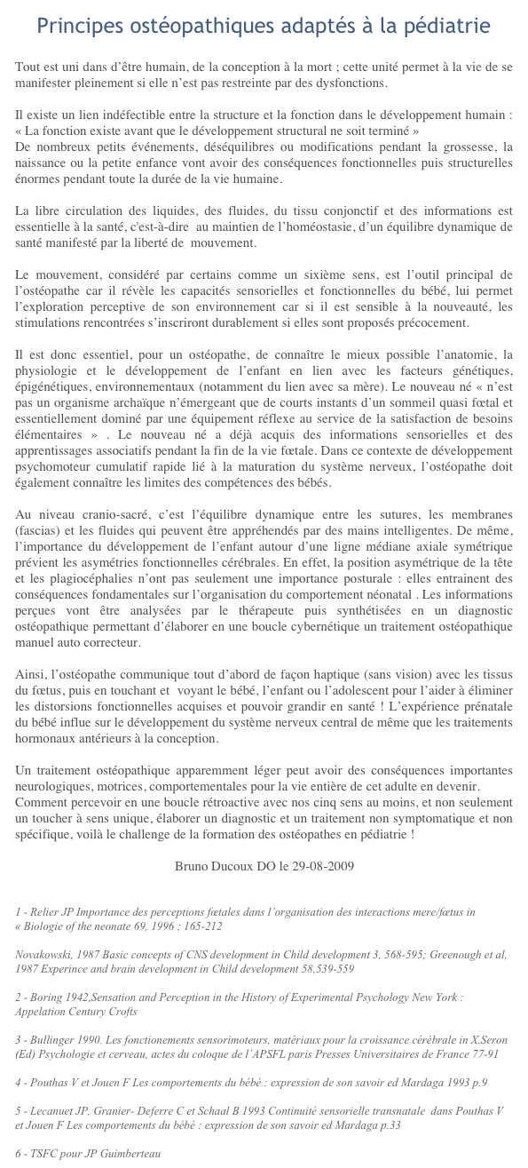Principes ostéopathiques adaptés à la pédiatrieTout est uni dans d’être humain, de la conception à la mort ; cette unité permet à la vie de se manifester pleinement si elle n’est pas restreinte par des dysfonctions.
Il existe un lien indéfectible entre la structure et la fonction dans le développement humain : « La fonction existe avant que le développement structural ne soit terminé »De nombreux petits événements, déséquilibres ou modifications pendant la grossesse, la naissance ou la petite enfance vont avoir des conséquences fonctionnelles puis structurelles énormes pendant toute la durée de la vie humaine.
La libre circulation des liquides, des fluides, du tissu conjonctif et des informations est essentielle à la santé, c'est-à-dire  au maintien de l’homéostasie, d’un équilibre dynamique de santé manifesté par la liberté de  mouvement.
Le mouvement, considéré par certains comme un sixième sens, est l’outil principal de l’ostéopathe car il révèle les capacités sensorielles et fonctionnelles du bébé, lui permet  l’exploration perceptive de son environnement car si il est sensible à la nouveauté, les stimulations rencontrées s’inscriront durablement si elles sont proposés précocement.
Il est donc essentiel, pour un ostéopathe, de connaître le mieux possible l’anatomie, la physiologie et le développement de l’enfant en lien avec les facteurs génétiques, épigénétiques, environnementaux (notamment du lien avec sa mère). Le nouveau né « n’est pas un organisme archaïque n’émergeant que de courts instants d’un sommeil quasi fœtal et essentiellement dominé par une équipement réflexe au service de la satisfaction de besoins élémentaires » . Le nouveau né a déjà acquis des informations sensorielles et des apprentissages associatifs pendant la fin de la vie fœtale. Dans ce contexte de développement psychomoteur cumulatif rapide lié à la maturation du système nerveux, l’ostéopathe doit  également connaître les limites des compétences des bébés.
Au niveau cranio-sacré, c’est l’équilibre dynamique entre les sutures, les membranes (fascias) et les fluides qui peuvent être appréhendés par des mains intelligentes. De même, l’importance du développement de l’enfant autour d’une ligne médiane axiale symétrique prévient les asymétries fonctionnelles cérébrales. En effet, la position asymétrique de la tête et les plagiocéphalies n’ont pas seulement une importance posturale : elles entrainent des conséquences fondamentales sur l’organisation du comportement néonatal . Les informations perçues vont être analysées par le thérapeute puis synthétisées en un diagnostic ostéopathique permettant d’élaborer en une boucle cybernétique un traitement ostéopathique manuel auto correcteur.
Ainsi, l’ostéopathe communique tout d’abord de façon haptique (sans vision) avec les tissus du fœtus, puis en touchant et  voyant le bébé, l’enfant ou l’adolescent pour l’aider à éliminer les distorsions fonctionnelles acquises et pouvoir grandir en santé ! L’expérience prénatale du bébé influe sur le développement du système nerveux central de même que les traitements hormonaux antérieurs à la conception.  
Un traitement ostéopathique apparemment léger peut avoir des conséquences importantes neurologiques, motrices, comportementales pour la vie entière de cet adulte en devenir.Comment percevoir en une boucle rétroactive avec nos cinq sens au moins, et non seulement un toucher à sens unique, élaborer un diagnostic et un traitement non symptomatique et non spécifique, voilà le challenge de la formation des ostéopathes en pédiatrie !					Bruno Ducoux DO le 29-08-2009
1 - Relier JP Importance des perceptions fœtales dans l’organisation des interactions mere/fœtus in « Biologie of the neonate 69, 1996 ; 165-212  http://content.karger.com/ProdukteDB/produkte.asp?typ=pdf&doi=47086 Novakowski, 1987 Basic concepts of CNS development in Child development 3, 568-595; Greenough et al, 1987 Experince and brain development in Child development 58,539-559 
2 - Boring 1942,Sensation and Perception in the History of Experimental Psychology New York : Appelation Century Crofts 
3 - Bullinger 1990. Les fonctionements sensorimoteurs, matériaux pour la croissance cérébrale in X.Seron (Ed) Psychologie et cerveau, actes du coloque de l’APSFL paris Presses Universitaires de France 77-91
4 - Pouthas V et Jouen F Les comportements du bébé : expression de son savoir ed Mardaga 1993 p.9
5 - Lecanuet JP, Granier- Deferre C et Schaal B 1993 Continuité sensorielle transnatale  dans Pouthas V et Jouen F Les comportements du bébé : expression de son savoir ed Mardaga p.33
6 - TSFC pour JP Guimberteau